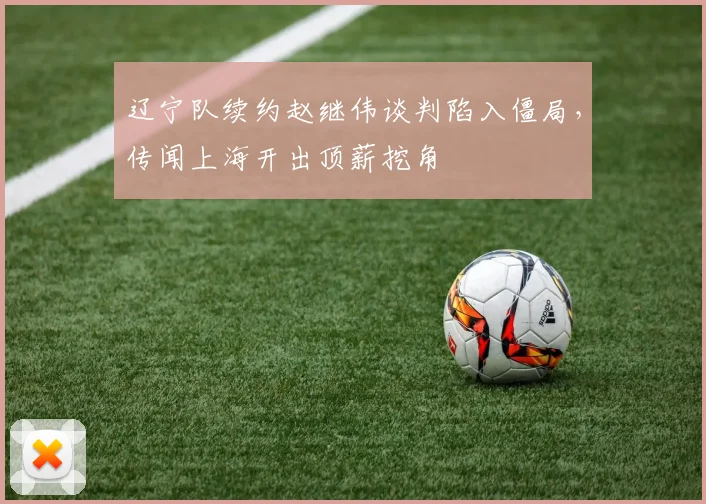 辽宁队续约赵继伟谈判陷入僵局，传闻上海开出顶薪挖角
