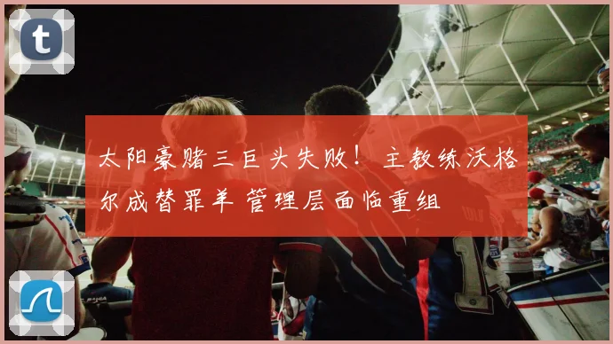 太阳豪赌三巨头失败！主教练沃格尔成替罪羊 管理层面临重组